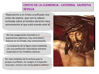 Representa a un Cristo crucificado vivo antes de expirar, que con la cabeza inclinada sobre el hombro derecho mira serenamente al que está orando ante él. No hay exageración dramática ni aspavientos agónicos, hay serenidad y dulzura en la mirada, hay comunicación.  Sin más símbolos de la tortura que la propia crucifixión, sin sangre ni crispación muscular, incluso con cierta belleza atlética La anatomía de la figura está modelada con una perfección naturalista extrema inspirada en los modelos clásicos. CRISTO DE LA CLEMENCIA : CATEDRAL  SACRISTIA SEVILLA 