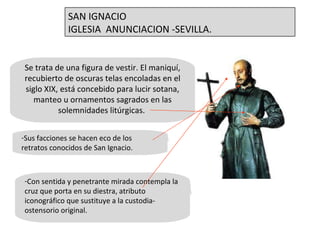 Se trata de una figura de vestir. El maniquí, recubierto de oscuras telas encoladas en el siglo XIX, está concebido para lucir sotana, manteo u ornamentos sagrados en las solemnidades litúrgicas.  Sus facciones se hacen eco de los retratos conocidos de San Ignacio.  Con sentida y penetrante mirada contempla la cruz que porta en su diestra, atributo iconográfico que sustituye a la custodia-ostensorio original.  SAN IGNACIO IGLESIA  ANUNCIACION -SEVILLA. 
