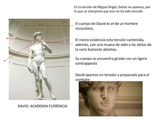 DAVID. ACADEMIA FLORENCIA En la versión de Miguel Ángel, Goliat no aparece, por lo que se interpreta que aún no ha sido vencido El cuerpo de David es el de un hombre musculoso,  David aparece en tensión y preparado para el combate Su cuerpo se encuentra girado con un ligero contrapposto El rostro evidencia esta tensión contenida, además, con una mueca de odio y las aletas de la nariz bastante abiertas. 