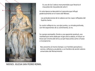 MOISES. IGLESIA SAN PEDRO ROMA. Es una de las 5 obras monumentales que llevaría el mausoleo de mausoleo de Julio II  Nos presenta al mismo tiempo a un hombre pensativo y sereno, reflexivo y prudente, a un hombre de acción valores universales del Renacimiento  Su rostro refleja la ira, sus ojos juntos, su mirada profunda, son fiel exponentes de su sentimiento, la ira. Su cuerpo acompaña ,frente a una aparente quietud, una realidad que viene dada por el giro de la cabeza, el situar un brazo por encima del otro y un pie hacia atrás como si fuese a incorporarse. En esta época se descubrió el Laoconte que influyó poderosamente en el rostro del Moisés.  Las protuberancias de la cabeza son los rayos reflejados del Espíritu Santo 