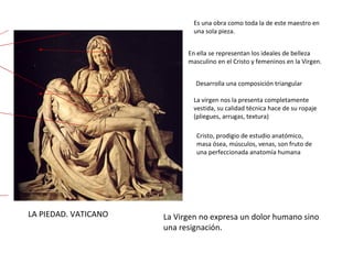 LA PIEDAD. VATICANO Es una obra como toda la de este maestro en una sola pieza.  En ella se representan los ideales de belleza masculino en el Cristo y femeninos en la Virgen. Desarrolla una composición triangular La virgen nos la presenta completamente vestida, su calidad técnica hace de su ropaje (pliegues, arrugas, textura) Cristo, prodigio de estudio anatómico, masa ósea, músculos, venas, son fruto de una perfeccionada anatomía humana La Virgen no expresa un dolor humano sino una resignación. 