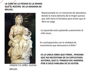 VIRGEN Y EL NIÑO. IGLESIA  BRUJAS. Representada en un momento de abandono, donde la mano derecha de la Virgen parece que sólo tiene la fortaleza para evitar que el libro no caiga La izquierda está sujetando suavemente al niño Jesús,  En contraposición con la vitalidad de movimiento que demuestra el Niño. [ LA CARA DE LA PIEDAD ES LA MISMA QUE EL ROSTRO  DE LA MADDNA DE BRUJAS. ES LA UNICA OBRA QUE FIRMA , PENSABA QUE NO NECESITABA DE SU EXPLICITADA AUTORIA, QUE EL TRABAJO DEL MARMOL POR SI SOLO HABLABA DE SU AUTOR. 