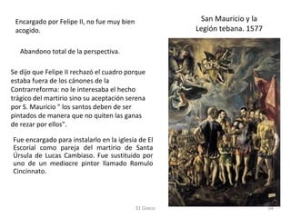 San Mauricio y la Legión tebana. 1577 El Greco Encargado por Felipe II, no fue muy bien acogido.  Abandono total de la perspectiva. Se dijo que Felipe II rechazó el cuadro porque estaba fuera de los cánones de la Contrarreforma: no le interesaba el hecho trágico del martirio sino su aceptación serena por S. Mauricio " los santos deben de ser pintados de manera que no quiten las ganas de rezar por ellos". Fue encargado para instalarlo en la iglesia de El Escorial como pareja del martirio de Santa Úrsula de Lucas Cambiaso. Fue sustituido por uno de un mediocre pintor llamado Romulo Cincinnato. 