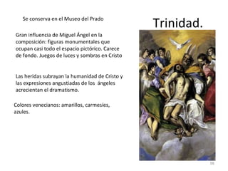 Trinidad. Se conserva en el Museo del Prado Gran influencia de Miguel Ángel en la composición: figuras monumentales que ocupan casi todo el espacio pictórico. Carece de fondo. Juegos de luces y sombras en Cristo Las heridas subrayan la humanidad de Cristo y las expresiones angustiadas de los  ángeles acrecientan el dramatismo. Colores venecianos: amarillos, carmesíes, azules.  