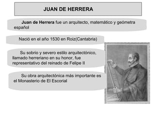 Juan de Herrera  fue un arquitecto, matemático y geómetra español • Nació en el año 1530 en Roiz(Cantabria) Su sobrio y severo estilo arquitectónico, llamado herreriano en su honor, fue representativo del reinado de Felipe II Su obra arquitectónica más importante es el Monasterio de El Escorial JUAN DE HERRERA 