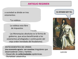La sociedad se divide en tres estamentos: *La nobleza *El Clero *Estado Llano o Tercer Estado. La nobleza esta libre de impuestos Las Monarquias absolutas es la forma de gobierno, que actua beneficiando a los estamentos privilegiados ( continuación del viejo orden heredado del feudalismo)   ANTECEDENTES DE CRISIS: Una economía agraria  con cosechas   irregulares que desencadenan crisis y hambre. -  Desarrollo de  enfermedades  epid é micas.  - Mortalidad catastr ó fica. LUIS XIV EL ESTADO SOY YO. ANTIGUO REGIMEN 