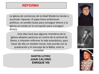 La Iglesia de comienzos de la Edad Moderna tiende a acumular riquezas. El papa tiene ambiciones políticas: se venden bulas para conseguir dinero y la Iglesia se instala en la corrupción para conseguir dinero. Esta idea hará que algunos miembros de la Iglesia adopten posturas en contra de la actitud de Roma, e intenten reformar la vida eclesiástica, para hacer de ella un modelo moral, más acorde con la predicación y el mensaje de la Biblia, ante la sociedad.  MARTIN LUTERO JUAN CALVINO ENRIQUE VIII REFORMA 