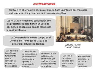 También en el seno de la Iglesia católica se hace un intento por moralizar la vida eclesiástica y tener un espíritu más evangélico.  Los jesuitas intentan una conciliación con los protestantes pero tienen un voto de obediencia al papa que será la esencia de la contrarreforma.  La Contrarreforma toma cuerpo en el Concilio de Trento (1545-1563 y se declara los siguientes dogmas : CONTRAREFORMA. - Que sólo el clero tiene potestad para interpretar la Biblia. Que no solo la fe en Dios es fundamental para la salvación así también las buenas obras.  Se estipula el uso del latín en las ceremonias, y se reafirma el poder jerárquico dentro de la Iglesia. Se fundan los seminarios  y se  crea el primer catecismo.  La Inquisición se convierte en la guardiana de la doctrina de la Iglesia y la defensora del Concilio.  CONCILIO TRENTO CUADRO TIZIANO 