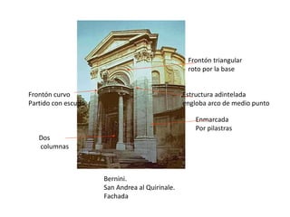Bernini. San Andrea al Quirinale. Fachada Dos columnas Frontón curvo Partido con escudo Enmarcada Por pilastras Estructura adintelada engloba arco de medio punto Frontón triangular roto por la base 