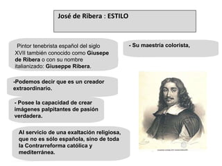 - Posee la capacidad de crear imágenes palpitantes de pasión verdadera. Pintor tenebrista español del siglo XVII también conocido como  Giusepe de Ribera  o con su nombre italianizado:  Giuseppe Ribera .  -Podemos decir que es un creador extraordinario. Al servicio de una exaltación religiosa, que no es sólo española, sino de toda la Contrarreforma católica y mediterránea. - Su maestría colorista,  José de Ribera  :  ESTILO 