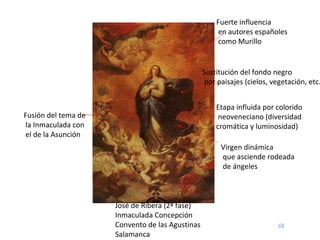 José de Ribera (2ª fase) Inmaculada Concepción Convento de las Agustinas Salamanca Fusión del tema de la Inmaculada con el de la Asunción Virgen dinámica que asciende rodeada de ángeles Etapa influida por colorido neoveneciano (diversidad cromática y luminosidad) Fuerte influencia en autores españoles como Murillo Sustitución del fondo negro por paisajes (cielos, vegetación, etc.) 