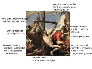 José de Ribera El martirio de San Felipe Amplios espacios vacíos. Contrastes amplio cielo: azul intenso con blanco y dorado Zonas personajes apretados atentos a la acción Gran corporeidad de las figuras Escorzos profundos Realce de ropas rojas del verdugo frente al predominio de tonalidades oscuras ( marrones, verdes, grises, etc.) Zonas personajes apretados indiferentes a la acción (destaca madre con hijo) Contraste tensión verdugos y el abandono del santo 