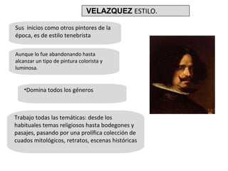 Sus  inicios como otros pintores de la época, es de estilo tenebrista Aunque lo fue abandonando hasta alcanzar un tipo de pintura colorista y luminosa. Domina todos los géneros Trabajo todas las temáticas: desde los habituales temas religiosos hasta bodegones y pasajes, pasando por una prolífica colección de cuados mitológicos, retratos, escenas históricas VELAZQUEZ  ESTILO. 