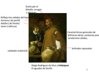 Diego Rodríguez da Silva y  Velázquez El aguador de Sevilla Reflejo tres edades del hombre: Anciano ( de perfil)  Adulto ( de frente) Joven ( oblicuo) Características generales de primeras obras: contornos precios, tenebrismo cálidas,  Gusto por el Detalle: arrugas y pliegues calidades matéricas actitudes reposadas 
