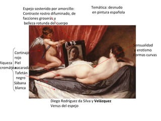 Diego Rodríguez da Silva y  Velázquez Venus del espejo Temática: desnudo en pintura española Sensualidad y erotismo Formas curvas Riqueza cromática Cortinaje rojo Piel  nacarada Tafetán negro Sábana blanca Espejo sostenido por amorcillo: Contraste rostro difuminado, de facciones groseras y belleza rotunda del cuerpo 