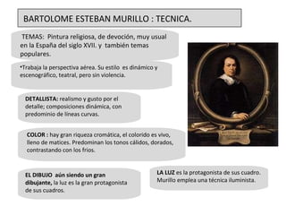 TEMAS:  Pintura religiosa, de devoción, muy usual en la España del siglo XVII. y  también temas populares.  Trabaja la perspectiva aérea. Su estilo  es dinámico y escenográfico, teatral, pero sin violencia.  LA LUZ  es la protagonista de sus cuadro. Murillo emplea una técnica iluminista.  COLOR :  hay gran riqueza cromática, el colorido es vivo, lleno de matices. Predominan los tonos cálidos, dorados, contrastando con los frios. EL DIBUJO  aún siendo un gran dibujante,  la luz es la gran protagonista de sus cuadros.  DETALLISTA:  realismo y gusto por el detalle; composiciones dinámica, con predominio de líneas curvas.  BARTOLOME ESTEBAN MURILLO : TECNICA. 