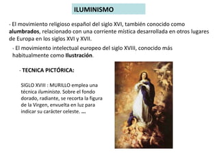 ILUMINISMO -  El movimiento religioso español del siglo XVI, también conocido como  alumbrados , relacionado con una corriente mística desarrollada en otros lugares de Europa en los siglos XVI y XVII.  -  El movimiento intelectual europeo del siglo XVIII, conocido más habitualmente como  Ilustración . -  TECNICA PICTÓRICA: SIGLO XVIII : MURILLO emplea una técnica  iluminista . Sobre el fondo dorado, radiante, se recorta la figura de la Virgen, envuelta en luz para indicar su carácter celeste.  ... 