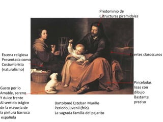 Bartolomé Esteban Murillo Periodo juvenil (frío) La sagrada familia del pajarito Fuertes claroscuros Pinceladas lisas con dibujo Bastante preciso Escena religiosa Presentada como Costumbrista (naturalismo) Gusto por lo Amable, sereno  Y dulce frente Al sentido trágico de la mayoría de la pintura barroca española Predominio de Estructuras piramidales 