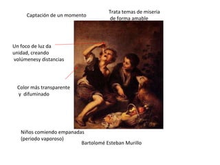 Bartolomé Esteban Murillo Niños comiendo empanadas (periodo vaporoso) Captación de un momento Color más transparente y  difuminado Un foco de luz da unidad, creando volúmenesy distancias Trata temas de miseria de forma amable 