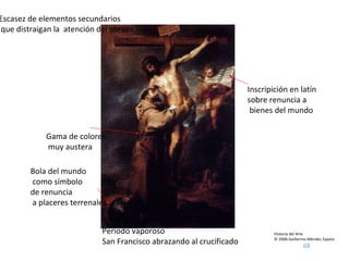 Historia del Arte © 2006 Guillermo Méndez Zapata Bartolomé Esteban Murillo Periodo vaporoso San Francisco abrazando al crucificado Inscripición en latín sobre renuncia a bienes del mundo Bola del mundo como símbolo de renuncia a placeres terrenales Gama de colores muy austera Escasez de elementos secundarios que distraigan la  atención del abrazo 