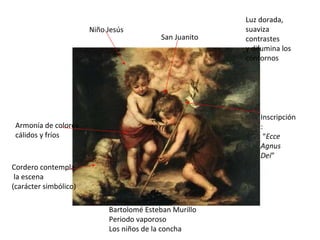 Bartolomé Esteban Murillo Periodo vaporoso Los niños de la concha Niño Jesús San Juanito Luz dorada, suaviza contrastes y difumina los contornos Cordero contempla la escena (carácter simbólico) Inscripción: “ Ecce Agnus Dei ” Armonía de colores cálidos y fríos 