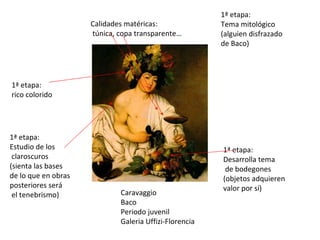 Caravaggio Baco Periodo juvenil Galeria Uffizi-Florencia 1ª etapa: rico colorido 1ª etapa: Desarrolla tema de bodegones (objetos adquieren valor por sí) 1ª etapa: Tema mitológico (alguien disfrazado de Baco) 1ª etapa: Estudio de los claroscuros (sienta las bases de lo que en obras posteriores será el tenebrismo)  Calidades matéricas: túnica, copa transparente… 
