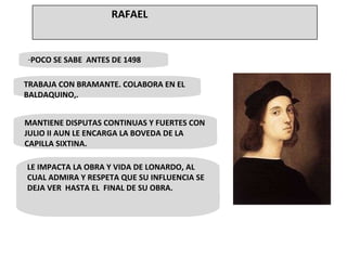 POCO SE SABE  ANTES DE 1498 • TRABAJA CON BRAMANTE. COLABORA EN EL BALDAQUINO,. MANTIENE DISPUTAS CONTINUAS Y FUERTES CON JULIO II AUN LE ENCARGA LA BOVEDA DE LA CAPILLA SIXTINA. LE IMPACTA LA OBRA Y VIDA DE LONARDO, AL CUAL ADMIRA Y RESPETA QUE SU INFLUENCIA SE DEJA VER  HASTA EL  FINAL DE SU OBRA.  RAFAEL 