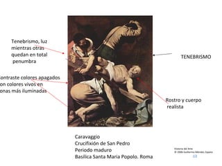 Historia del Arte © 2006 Guillermo Méndez Zapata Caravaggio Crucifixión de San Pedro Periodo maduro Basilica Santa Maria Popolo. Roma Tenebrismo, luz  mientras otras quedan en total penumbra TENEBRISMO Contraste colores apagados con colores vivos en zonas más iluminadas Rostro y cuerpo realista 