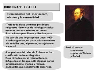 Gran maestro del  movimiento, el color y la sensualidad. Trató toda clase de temas pictóricos religiosos históricos de mitología clásica escenas de caza, retratos así como ilustraciones para libros y diseños para tapicerías Se calcula que llegó a pintar unos 3.000 cuadros gracias, en parte, a los miembros de su taller que, al parecer, trabajaban en cadena. [ Las pinturas del taller de Rubens se han clasificado en tres categorías: las pintadas por el mismo Rubens Aquellas en las que sólo algunas partes -principalmente, manos y rostros. Aquellas que simplemente supervisó. Realizó en sus comienzos copias de Tiziano y Rafael RUBEN NACE :  ESTILO 