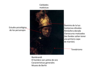 Rembrandt El hombre con yelmo de oro Características generales Museo de Berlin Calidades matéricas Dominio de la luz: Contornos diluidos Atmósfera dorada Claroscuros matizados (los fondos solían tener una primera capa de marrón) Estudio psicológico de los personajes Tenebrismo  