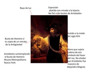 Aristóteles contemplando el busto de Homero Museo Metropolitano Nueva York Rayo de luz Expresión abatida con mirada a la lejanía No fiel a los bustos de Aristoteles Vestido a la moda del siglo XVII Mano que sujeta Cadena de oro (símbolo del favor del rey. No olvidar que Aristóteles fue maestro de Alejandro Magno) Busto de Homero sí es copia de un retrato de la Antigüedad 