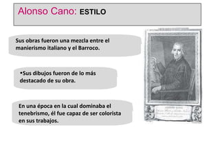 Sus obras fueron una mezcla entre el manierismo italiano y el Barroco. Sus dibujos fueron de lo más destacado de su obra.  En una época en la cual dominaba el tenebrismo, él fue capaz de ser colorista en sus trabajos.  Alonso Cano:  ESTILO 