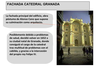 La fachada principal del edificio, obra póstuma de Alonso Cano que supone su culminación como arquitecto.  Posiblemente debido a problemas de salud, decidió volver en 1652 a su ciudad natal de Granada, donde consiguió el cargo de la catedral tras multitud de problemas con el cabildo, y gracias a la intercesión del propio rey Felipe IV. FACHADA CATEDRAL GRANADA 