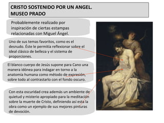 Probablemente realizado por inspiración de ciertas estampas relacionadas con Miguel Ángel.  Uno de sus temas favoritos, como es el desnudo. Éste le permitía reflexionar sobre el ideal clásico de belleza y el sistema de proporciones. El blanco cuerpo de Jesús supone para Cano una manera idónea para indagar en torno a la anatomía humana como método de expresión, sobre todo al contrastarlo con el fondo oscuro. Con esta oscuridad crea además un ambiente de quietud y misterio apropiado para la meditación sobre la muerte de Cristo, definiendo así esta la obra como un ejemplo de sus mejores pinturas de devoción. CRISTO SOSTENIDO POR UN ANGEL. MUSEO PRADO 