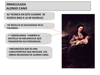 SU TECNICA EN ESTE CUADRO  SE ACERCA MAS A LA DE MURILLO. SE RESALTA SU DELICADAZA EN EL COLORIDO. * OBSERVAMOS  TAMBIÉN EL DESTELLO DE MELANCOLIA QUE TRANSMITEN SUS PERSONAJES. MELANCOLIA QUE ES UNA CARACTERISTICA QUE REFLEJAN  LAS OBRAS RELIGIOSAS DE ALONSO CANO. INMACULADA  ALONSO CANO 