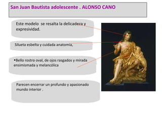 Este modelo  se resalta la delicadeza y expresividad. Silueta esbelta y cuidada anatomía, Bello rostro oval, de ojos rasgados y mirada ensimismada y melancólica Parecen encerrar un profundo y apasionado mundo interior . San Juan Bautista adolescente . ALONSO CANO 