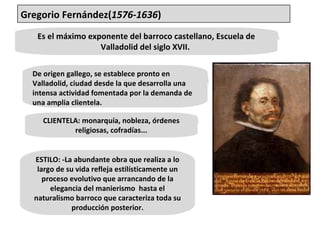 Es el máximo exponente del barroco castellano, Escuela de Valladolid del siglo XVII.  De origen gallego, se establece pronto en Valladolid, ciudad desde la que desarrolla una intensa actividad fomentada por la demanda de una amplia clientela.  CLIENTELA: monarquía, nobleza, órdenes religiosas, cofradías... ESTILO: -La abundante obra que realiza a lo largo de su vida refleja estilísticamente un proceso evolutivo que arrancando de la elegancia del manierismo  hasta el naturalismo barroco que caracteriza toda su producción posterior. Gregorio Fernández( 1576-1636 ) 