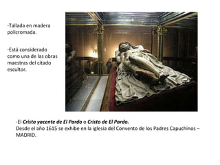 -El  Cristo yacente de El Pardo  o  Cristo de El Pardo. Desde el año 1615 se exhibe en la iglesia del Convento de los Padres Capuchinos –MADRID. Tallada en madera policromada. Está considerado como una de las obras maestras del citado escultor. 
