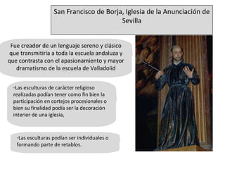 Fue creador de un lenguaje sereno y clásico que transmitiría a toda la escuela andaluza y que contrasta con el apasionamiento y mayor dramatismo de la escuela de Valladolid Las esculturas de carácter religioso realizadas podían tener como fin bien la participación en cortejos procesionales o bien su finalidad podía ser la decoración interior de una iglesia,  Las esculturas podían ser individuales o formando parte de retablos. San Francisco de Borja, Iglesia de la Anunciación de Sevilla 