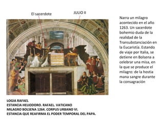 LOGIA RAFAEL ESTANCIA HELIODORO. RAFAEL. VATICANO MILAGRO BOLSENA 1264. CORPUS URBANO VI. ESTANCIA QUE REAFIRMA EL PODER TEMPORAL DEL PAPA. Narra un milagro acontecido en el año 1263. Un sacerdote bohemio duda de la realidad de la Transubstanciación en la Eucaristía. Estando de viaje por Italia, se detiene en Bolsena a celebrar una misa, en la que se produce el milagro: de la hostia mana sangre durante la consagración JULIO II  El sacerdote  