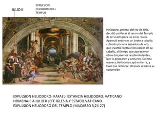 EXPULSION HELIODORO- RAFAEL- ESTANCIA HELIODORO. VATICANO HOMENAJE A JULIO II JEFE IGLESIA Y ESTADO VATICANO. EXPULSION HELIODORO DEL TEMPLO.(MACABEO 3,24-27) JULIO II  EXPULSION HELIODORO DEL TEMPLO Heliodoro, general del rey de Siria, decidió confiscar el tesoro del Templo de Jerusalén para las arcas reales.  Apareció entonces un jinete a caballo, cubierto por una armadura de oro, que levantó contra él los cascos de su caballo, al tiempo que aparecieron otros dos jóvenes resplandecientes, que lo golpearon y azotaron. De esta manera, Heliodoro cayó en tierra, y tuvo que retirarse; después se narra su conversión 