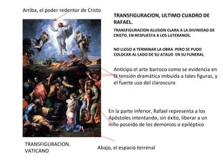 TRANSFIGURACION. VATICANO TRANSFIGURACION, ULTIMO CUADRO DE RAFAEL. TRANSFIGURACION ALUSION CLARA A LA DIVINIDAD DE CRISTO, EN RESPUESTA A LOS LUTERANOS. NO LLEGO A TERMINAR LA OBRA  PERO SE PUDO COLOCAR AL LADO DE SU ATAUD  EN SU FUNERAL En la parte inferior, Rafael representa a los Apóstoles intentando, sin éxito, liberar a un niño poseído de los demonios o epiléptico Anticipa el arte barroco como se evidencia en la tensión dramática imbuida a tales figuras, y el fuerte uso del claroscuro Arriba, el poder redentor de Cristo Abajo, el espacio terrenal 