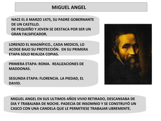 NACE EL 6 MARZO 1475, SU PADRE GOBERNANTE DE UN CASTILLO. DE PEQUEÑO Y JOVEN SE DESTACA POR SER UN GRAN FALSIFICADOR. • LORENZO EL MAGNÍFICO., CADA MEDICIS, LO ACOGE BAJO SU PROTECCIÓN.  EN SU PRIMERA ETAPA SOLO REALIZA COPIAS. MIGUEL ANGEL EN SUS ULTIMOS AÑOS VIVIO RETIRADO, DESCANSABA DE DIA Y TRABAJABA DE NOCHE. PADECIA DE INSOMNIO Y SE CONSTRUYÓ UN CASCO CON UNA CANDELA QUE LE PERMITIESE TRABAJAR LIBREMENTE. PRIMERA ETAPA: ROMA.  REALIZACIONES DE MADDONAS. SEGUNDA ETAPA: FLORENCIA. LA PIEDAD, EL DAVID. MIGUEL ANGEL 