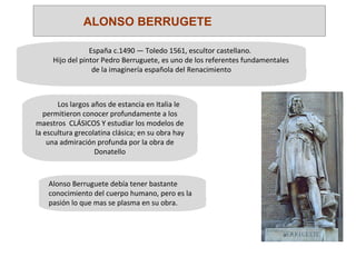 España c.1490 — Toledo 1561, escultor castellano. Hijo del pintor Pedro Berruguete, es uno de los referentes fundamentales de la imaginería española del Renacimiento Los largos años de estancia en Italia le permitieron conocer profundamente a los maestros  CLÁSICOS Y estudiar los modelos de la escultura grecolatina clásica; en su obra hay una admiración profunda por la obra de Donatello • Alonso Berruguete debía tener bastante conocimiento del cuerpo humano, pero es la pasión lo que mas se plasma en su obra. ALONSO BERRUGETE 