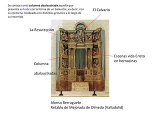 Alonso Berruguete Retablo de Mejorada de Olmedo (Valladolid) Columna abalaustradas Se conoce como  columna abalaustrada  aquella que presenta su  fuste  con la forma de un balaustre, es decir, con su contorno moldeado con distintos grosores a lo largo de su recorrido Escenas vida Cristo en hornacinas El Calvario La Resurección 
