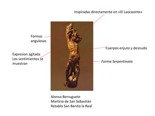Alonso Berruguete Martirio de San Sebastián Retablo San Benito la Real Cuerpos enjuto y desnudo Formas angulosas Inspiradas directamente en «El Laocoonte»  Forma Serpentinata Expresion agitada Los sentimientos se muestran 