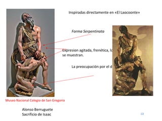 Alonso Berruguete Sacrificio de Isaac Museo Nacional Colegio de San Gregorio Inspiradas directamente en «El Laocoonte»  Forma Serpentinata Expresion agitada, frenética, los sentimientos se muestran. La preocupación por el desnudo  