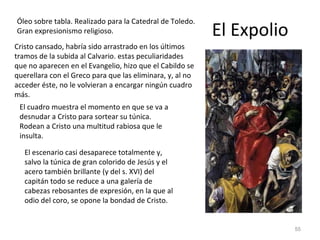 El Expolio Óleo sobre tabla. Realizado para la Catedral de Toledo. Gran expresionismo religioso. Cristo cansado, habría sido arrastrado en los últimos tramos de la subida al Calvario. estas peculiaridades que no aparecen en el Evangelio, hizo que el Cabildo se querellara con el Greco para que las eliminara, y, al no acceder éste, no le volvieran a encargar ningún cuadro más. El cuadro muestra el momento en que se va a desnudar a Cristo para sortear su túnica. Rodean a Cristo una multitud rabiosa que le insulta. El escenario casi desaparece totalmente y, salvo la túnica de gran colorido de Jesús y el acero también brillante (y del s. XVI) del capitán todo se reduce a una galería de cabezas rebosantes de expresión, en la que al odio del coro, se opone la bondad de Cristo. 
