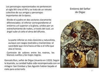 Entierro del Señor de Orgaz Los personajes representados no pertenecen al siglo XIV sino al XVI y se trata de un retrato colectivo de sus amigos y personajes importantes de la época.  Divide el cuadro en dos sectores claramente diferenciados: el inferior correspondiente al entierro y el superior a la gloria, unidos por un estrechamiento de nubes, a través del cual, un  ángel sube al cielo el alma del difunto.  La parte inferior es más clasicista y naturalista, aunque con rasgos teatrales y manieristas: el sacerdote que mira hacia arriba o el niño que alza el lienzo.  Contraste de colores entre los rostros, los blancos cuellos y los trajes negros . Gonzalo Ruiz, señor de Orgaz (muerto en 1323). Según la leyenda, su caridad había sido recompensada con un milagro: San Esteban y San Agustín habían bajado el cielo para enterrarlo 