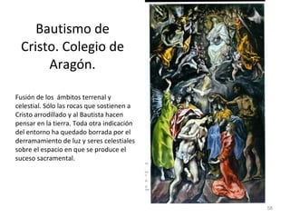 Bautismo de Cristo. Colegio de Aragón. Fusión de los  ámbitos terrenal y celestial. Sólo las rocas que sostienen a Cristo arrodillado y al Bautista hacen pensar en la tierra. Toda otra indicación del entorno ha quedado borrada por el derramamiento de luz y seres celestiales sobre el espacio en que se produce el suceso sacramental.  